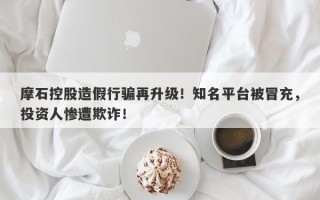 摩石控股造假行骗再升级！知名平台被冒充，投资人惨遭欺诈！