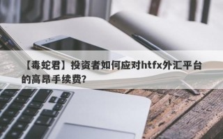 【毒蛇君】投资者如何应对htfx外汇平台的高昂手续费？