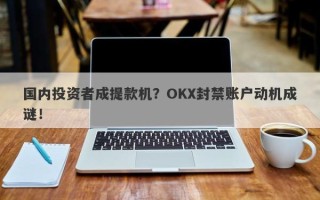 国内投资者成提款机？OKX封禁账户动机成谜！