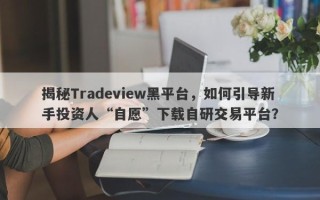 揭秘Tradeview黑平台，如何引导新手投资人“自愿”下载自研交易平台？