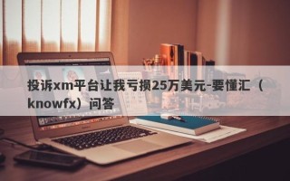 投诉xm平台让我亏损25万美元-要懂汇（knowfx）问答