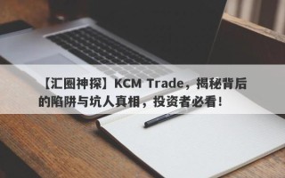 【汇圈神探】KCM Trade，揭秘背后的陷阱与坑人真相，投资者必看！