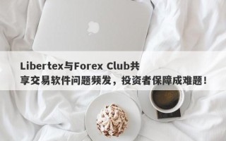 Libertex与Forex Club共享交易软件问题频发，投资者保障成难题！