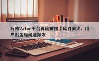 万腾Vatee平台再度被推上风口浪尖，用户出金难问题频发