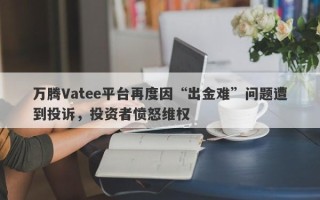 万腾Vatee平台再度因“出金难”问题遭到投诉，投资者愤怒维权