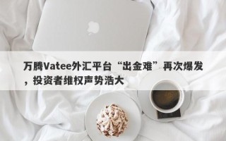 万腾Vatee外汇平台“出金难”再次爆发，投资者维权声势浩大