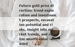 Future gold price direction: trend exploration and investment prospects, excavation potential and risks, insight into market trends, and realize wealth value -added