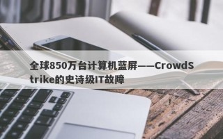 全球850万台计算机蓝屏——CrowdStrike的史诗级IT故障