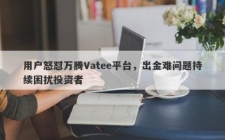 用户怒怼万腾Vatee平台，出金难问题持续困扰投资者