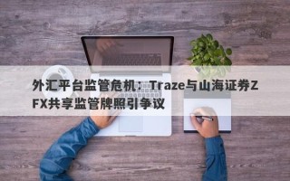 外汇平台监管危机：Traze与山海证券ZFX共享监管牌照引争议