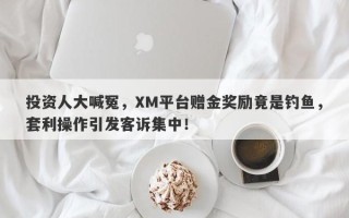 投资人大喊冤，XM平台赠金奖励竟是钓鱼，套利操作引发客诉集中！