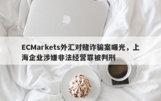 ECMarkets外汇对赌诈骗案曝光，上海企业涉嫌非法经营罪被判刑