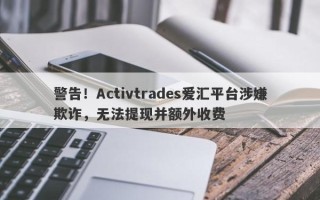 警告！Activtrades爱汇平台涉嫌欺诈，无法提现并额外收费