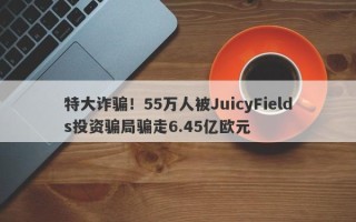 特大诈骗！55万人被JuicyFields投资骗局骗走6.45亿欧元