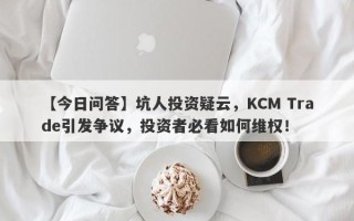 【今日问答】坑人投资疑云，KCM Trade引发争议，投资者必看如何维权！