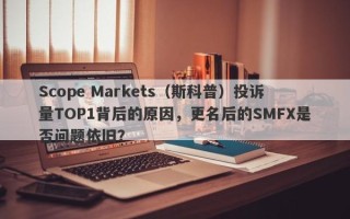 Scope Markets（斯科普）投诉量TOP1背后的原因，更名后的SMFX是否问题依旧？