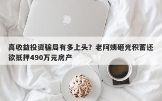 高收益投资骗局有多上头？老阿姨砸光积蓄还欲抵押490万元房产