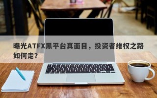 曝光ATFX黑平台真面目，投资者维权之路如何走？