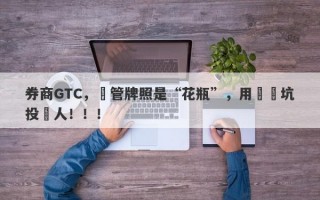 券商GTC，監管牌照是“花瓶”，用擺設坑投資人！！！