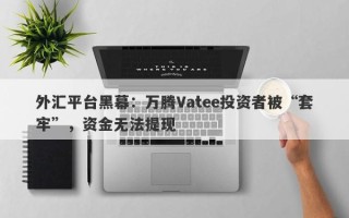 外汇平台黑幕：万腾Vatee投资者被“套牢”，资金无法提现