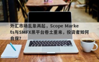 外汇市场乱象再起，Scope Markets与SMFX黑平台卷土重来，投资者如何自保？