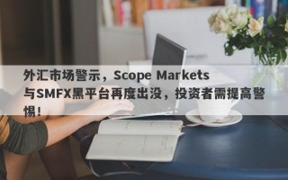 外汇市场警示，Scope Markets与SMFX黑平台再度出没，投资者需提高警惕！