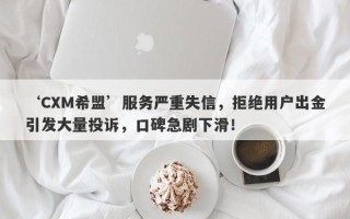 ‘CXM希盟’服务严重失信，拒绝用户出金引发大量投诉，口碑急剧下滑！