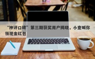 “神评口碑”第三期获奖用户揭晓，小查喊你领现金红包