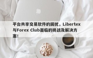 平台共享交易软件的困扰，Libertex与Forex Club面临的挑战及解决方案！