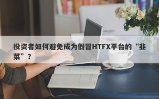 投资者如何避免成为假冒HTFX平台的“韭菜”？