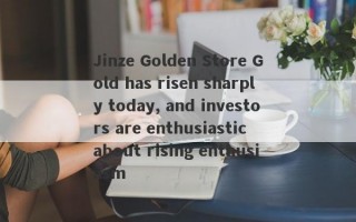 Jinze Golden Store Gold has risen sharply today, and investors are enthusiastic about rising enthusiasm