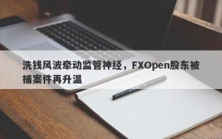 洗钱风波牵动监管神经，FXOpen股东被捕案件再升温