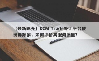 【最新曝光】KCM Trade外汇平台被投诉频繁，如何评价其服务质量？