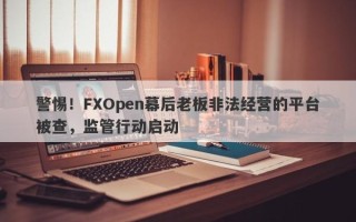 警惕！FXOpen幕后老板非法经营的平台被查，监管行动启动