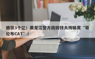 缴获3个亿！黑龙江警方捣毁特大传销窝“哥伦布CAT”！