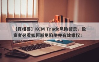 【真相哥】KCM Trade风险警示，投资者必看如何避免陷阱并有效维权！