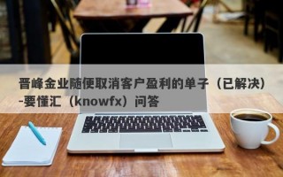 晋峰金业随便取消客户盈利的单子（已解决）-要懂汇（knowfx）问答