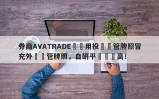 券商AVATRADE愛華用投資監管牌照冒充外匯監管牌照，自研平颱風險高！