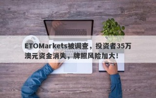 ETOMarkets被调查，投资者35万澳元资金消失，牌照风险加大！