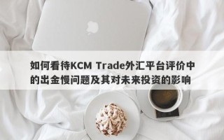 如何看待KCM Trade外汇平台评价中的出金慢问题及其对未来投资的影响