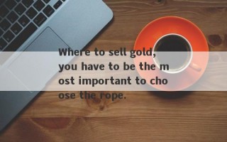 Where to sell gold, you have to be the most important to choose the rope.