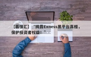 【真懂汇】“揭露Exness黑平台真相，保护投资者权益！”