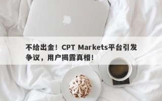 不给出金！CPT Markets平台引发争议，用户揭露真相！