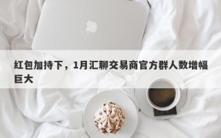 红包加持下，1月汇聊交易商官方群人数增幅巨大