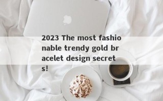 2023 The most fashionable trendy gold bracelet design secrets!