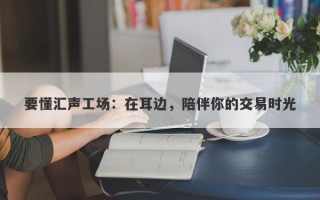 要懂汇声工场：在耳边，陪伴你的交易时光