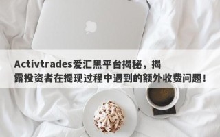 Activtrades爱汇黑平台揭秘，揭露投资者在提现过程中遇到的额外收费问题！