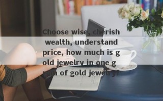 Choose wise, cherish wealth, understand price, how much is gold jewelry in one gram of gold jewelry?