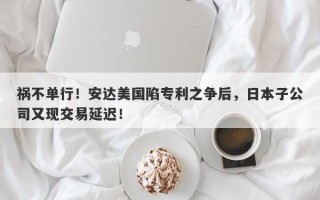 祸不单行！安达美国陷专利之争后，日本子公司又现交易延迟！