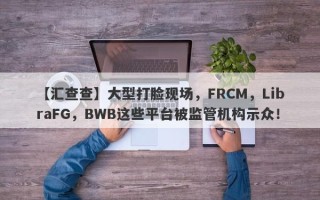 【汇查查】大型打脸现场，FRCM，LibraFG，BWB这些平台被监管机构示众！